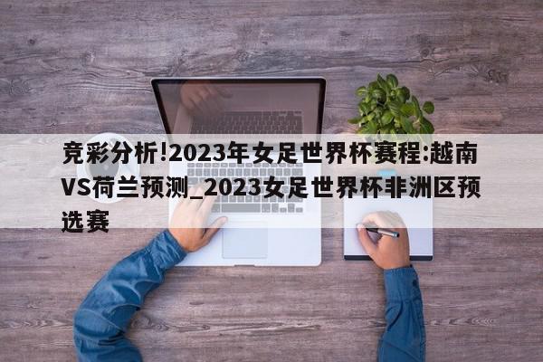 竞彩分析!2023年女足世界杯赛程:越南VS荷兰预测_2023女足世界杯非洲区预选赛