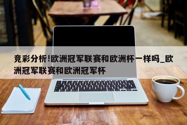 竞彩分析!欧洲冠军联赛和欧洲杯一样吗_欧洲冠军联赛和欧洲冠军杯