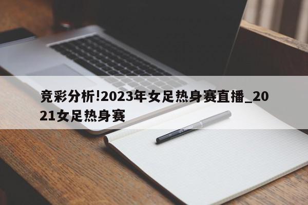 竞彩分析!2023年女足热身赛直播_2021女足热身赛