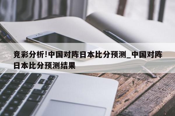 竞彩分析!中国对阵日本比分预测_中国对阵日本比分预测结果