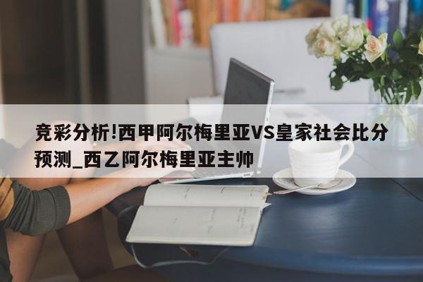 竞彩分析!西甲阿尔梅里亚VS皇家社会比分预测_西乙阿尔梅里亚主帅