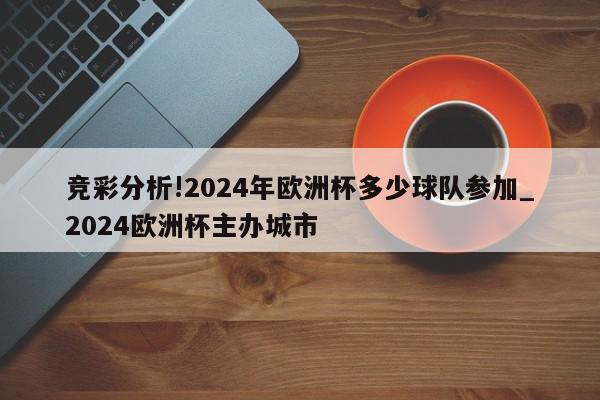 竞彩分析!2024年欧洲杯多少球队参加_2024欧洲杯主办城市