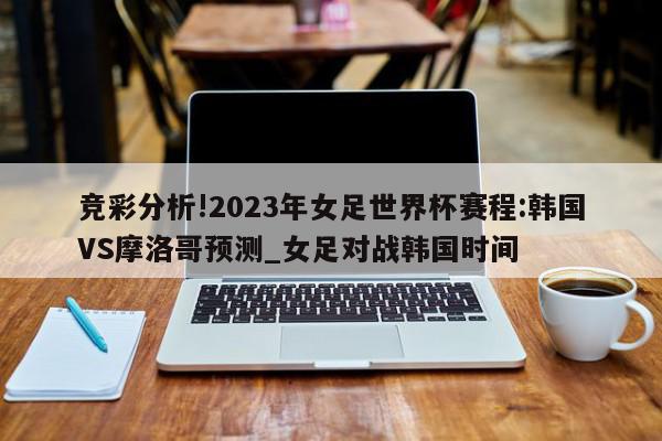 竞彩分析!2023年女足世界杯赛程:韩国VS摩洛哥预测_女足对战韩国时间