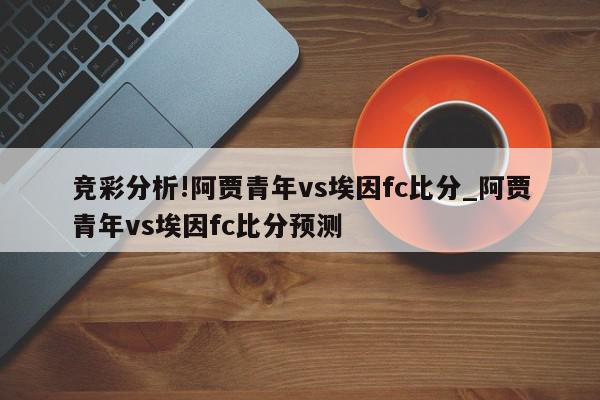 竞彩分析!阿贾青年vs埃因fc比分_阿贾青年vs埃因fc比分预测