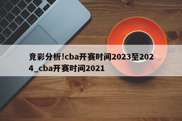 竞彩分析!cba开赛时间2023至2024_cba开赛时间2021