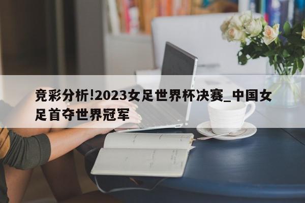 竞彩分析!2023女足世界杯决赛_中国女足首夺世界冠军