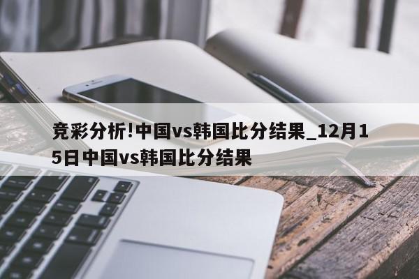 竞彩分析!中国vs韩国比分结果_12月15日中国vs韩国比分结果