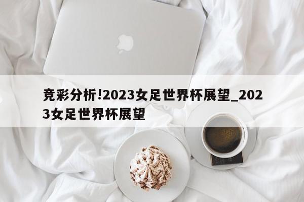 竞彩分析!2023女足世界杯展望_2023女足世界杯展望