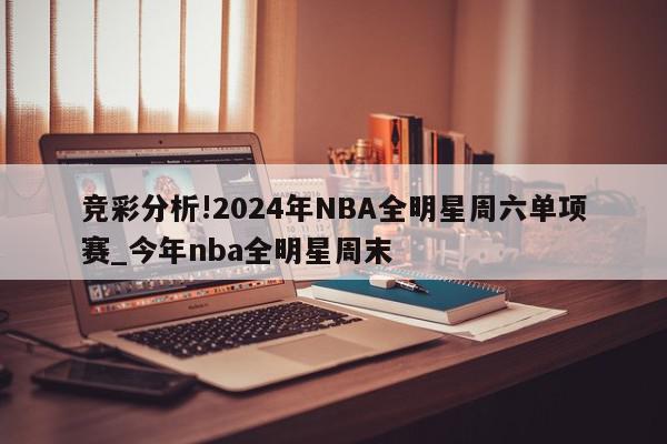 竞彩分析!2024年NBA全明星周六单项赛_今年nba全明星周末