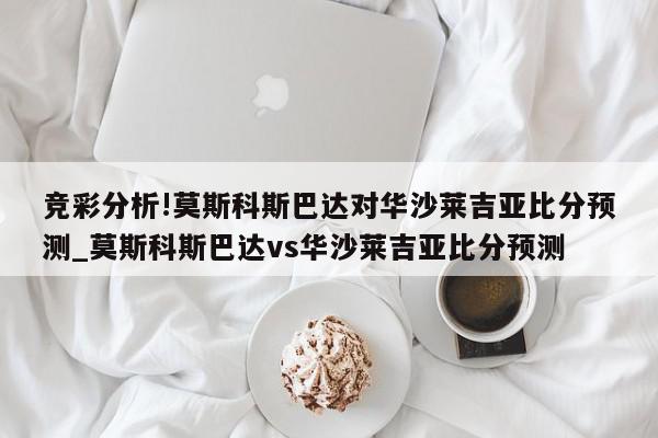 竞彩分析!莫斯科斯巴达对华沙莱吉亚比分预测_莫斯科斯巴达vs华沙莱吉亚比分预测