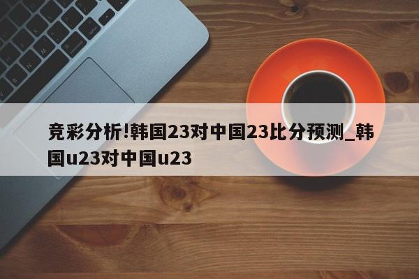 竞彩分析!韩国23对中国23比分预测_韩国u23对中国u23