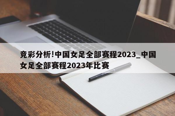 竞彩分析!中国女足全部赛程2023_中国女足全部赛程2023年比赛