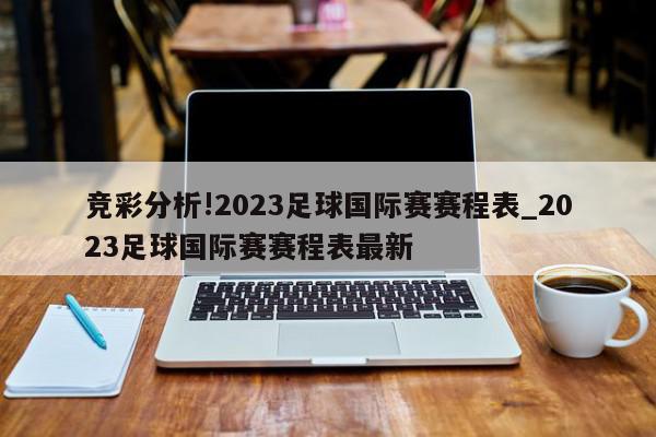 竞彩分析!2023足球国际赛赛程表_2023足球国际赛赛程表最新