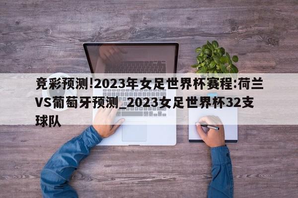 竞彩预测!2023年女足世界杯赛程:荷兰VS葡萄牙预测_2023女足世界杯32支球队