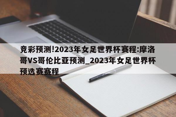 竞彩预测!2023年女足世界杯赛程:摩洛哥VS哥伦比亚预测_2023年女足世界杯预选赛赛程