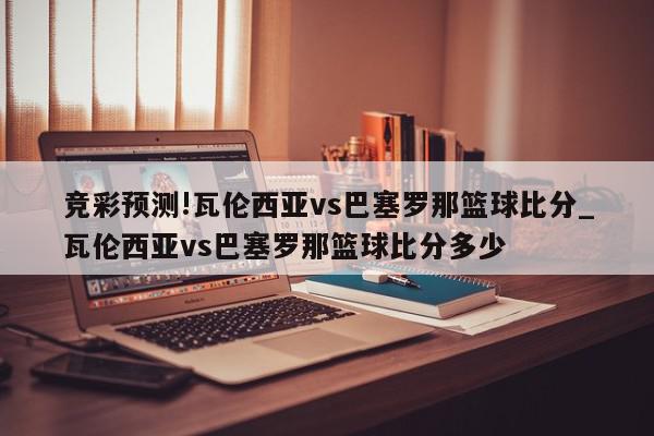 竞彩预测!瓦伦西亚vs巴塞罗那篮球比分_瓦伦西亚vs巴塞罗那篮球比分多少