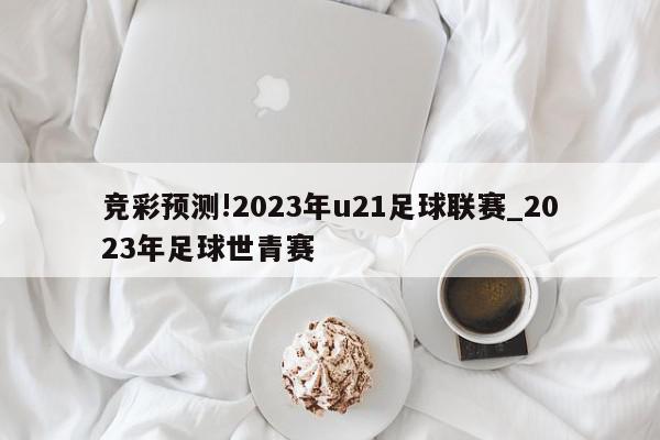 竞彩预测!2023年u21足球联赛_2023年足球世青赛