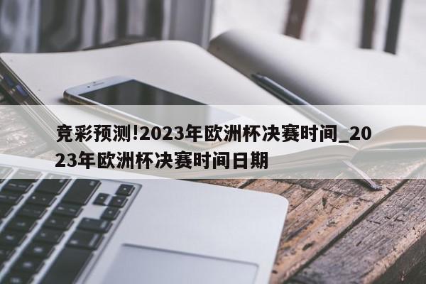 竞彩预测!2023年欧洲杯决赛时间_2023年欧洲杯决赛时间日期