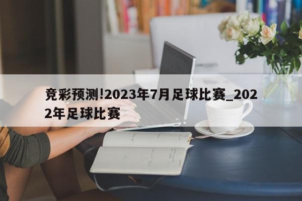 竞彩预测!2023年7月足球比赛_2022年足球比赛