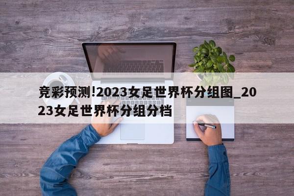 竞彩预测!2023女足世界杯分组图_2023女足世界杯分组分档