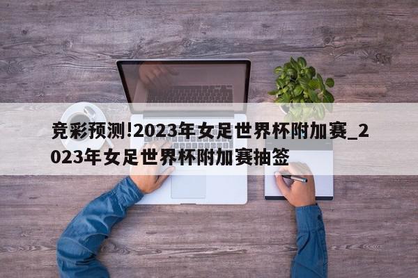 竞彩预测!2023年女足世界杯附加赛_2023年女足世界杯附加赛抽签