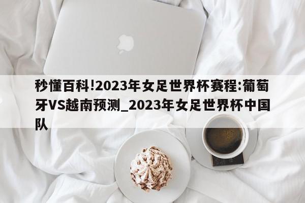 秒懂百科!2023年女足世界杯赛程:葡萄牙VS越南预测_2023年女足世界杯中国队