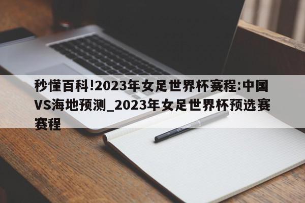 秒懂百科!2023年女足世界杯赛程:中国VS海地预测_2023年女足世界杯预选赛赛程