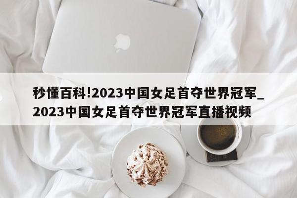 秒懂百科!2023中国女足首夺世界冠军_2023中国女足首夺世界冠军直播视频