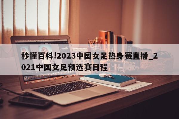 秒懂百科!2023中国女足热身赛直播_2021中国女足预选赛日程