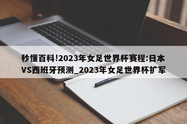 秒懂百科!2023年女足世界杯赛程:日本VS西班牙预测_2023年女足世界杯扩军