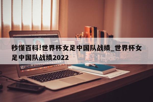 秒懂百科!世界杯女足中国队战绩_世界杯女足中国队战绩2022