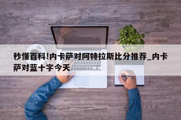 秒懂百科!内卡萨对阿特拉斯比分推荐_内卡萨对蓝十字今天