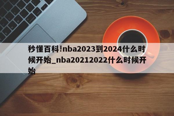 秒懂百科!nba2023到2024什么时候开始_nba20212022什么时候开始