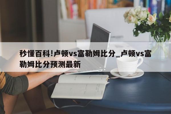 秒懂百科!卢顿vs富勒姆比分_卢顿vs富勒姆比分预测最新