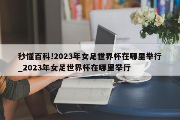 秒懂百科!2023年女足世界杯在哪里举行_2023年女足世界杯在哪里举行