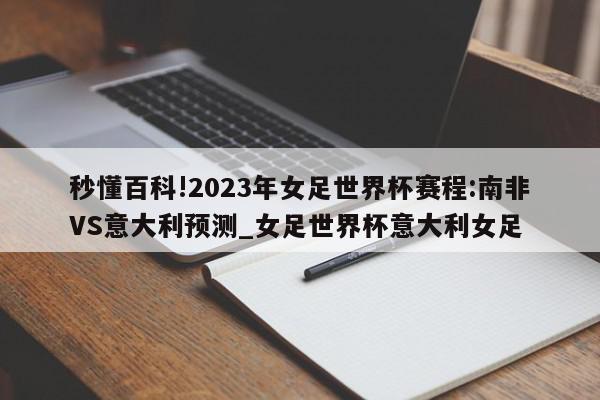 秒懂百科!2023年女足世界杯赛程:南非VS意大利预测_女足世界杯意大利女足