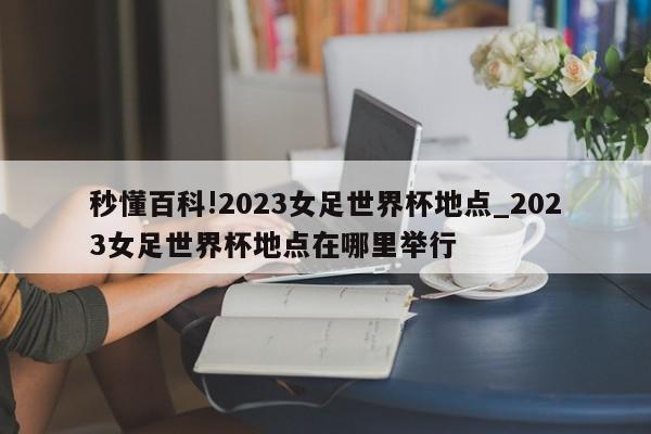 秒懂百科!2023女足世界杯地点_2023女足世界杯地点在哪里举行