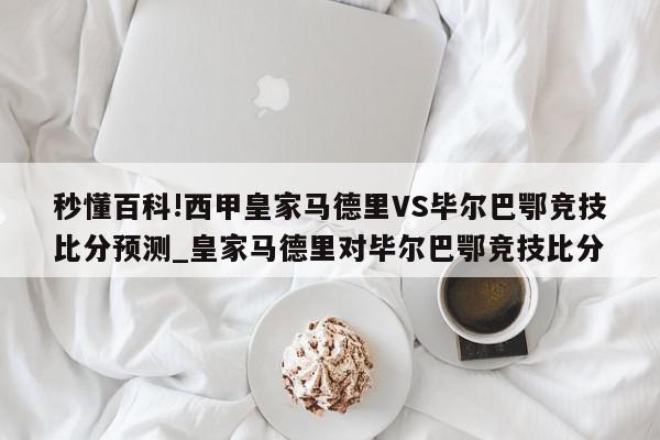 秒懂百科!西甲皇家马德里VS毕尔巴鄂竞技比分预测_皇家马德里对毕尔巴鄂竞技比分